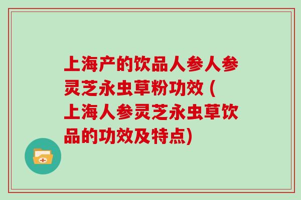上海产的饮品人参人参灵芝永虫草粉功效 (上海人参灵芝永虫草饮品的功效及特点)