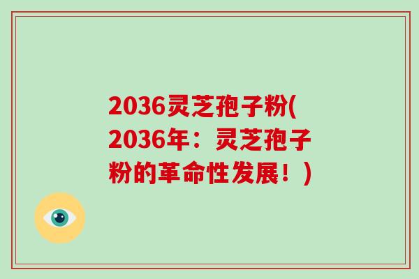 2036灵芝孢子粉(2036年：灵芝孢子粉的革命性发展！)