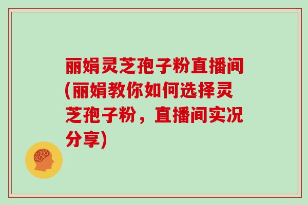 丽娟灵芝孢子粉直播间(丽娟教你如何选择灵芝孢子粉，直播间实况分享)