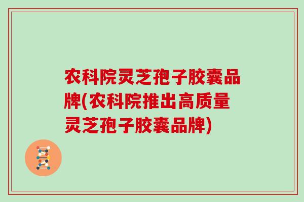 农科院灵芝孢子胶囊品牌(农科院推出高质量灵芝孢子胶囊品牌)