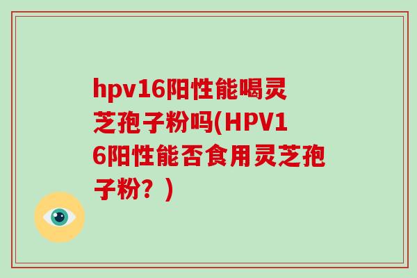 hpv16阳性能喝灵芝孢子粉吗(HPV16阳性能否食用灵芝孢子粉？)