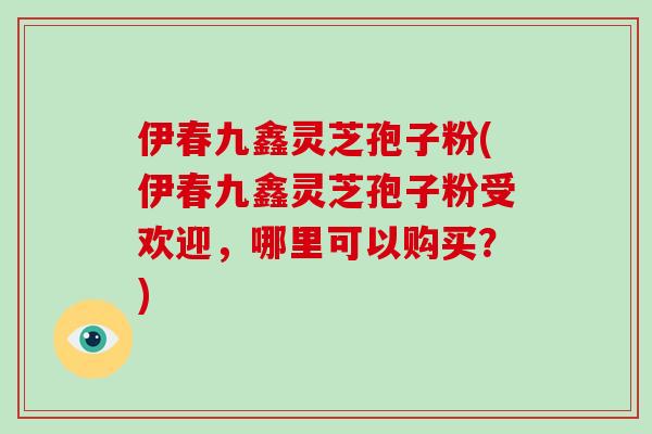 伊春九鑫灵芝孢子粉(伊春九鑫灵芝孢子粉受欢迎，哪里可以购买？)