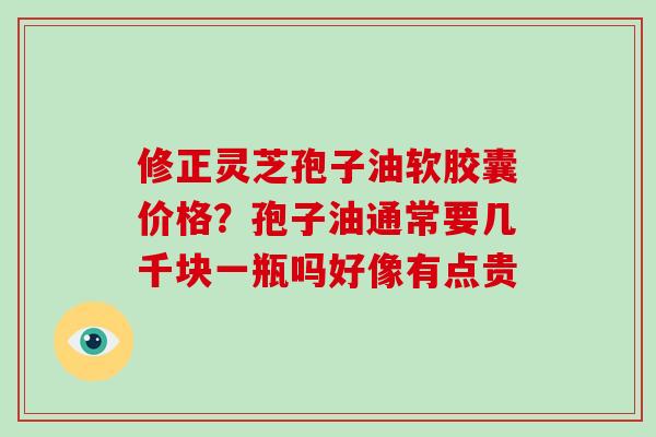 修正灵芝孢子油软胶囊价格?孢子油通常要几千块一瓶吗好像有点贵-第1张图片-灵芝大师 修正灵芝孢子油软胶囊价格?孢子油通常要几千块一瓶吗好像有点贵-第1张图片-灵芝大师