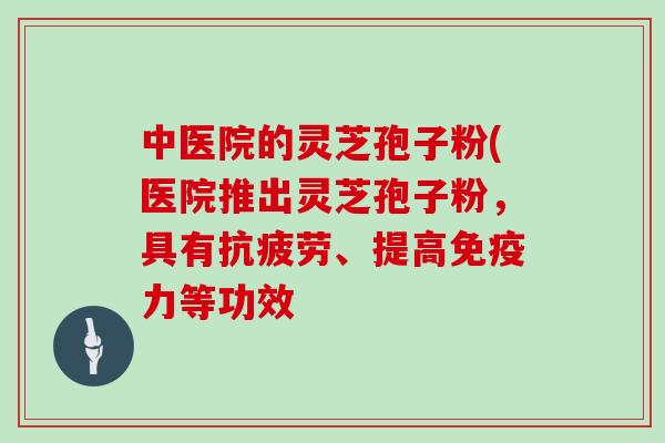 中医院的灵芝孢子粉(医院推出灵芝孢子粉，具有抗疲劳、提高免疫力等功效
