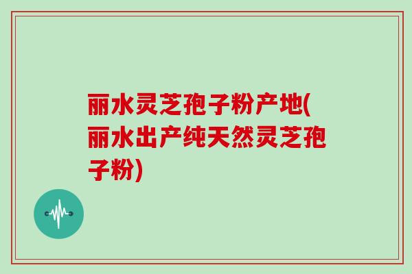 丽水灵芝孢子粉产地(丽水出产纯天然灵芝孢子粉)