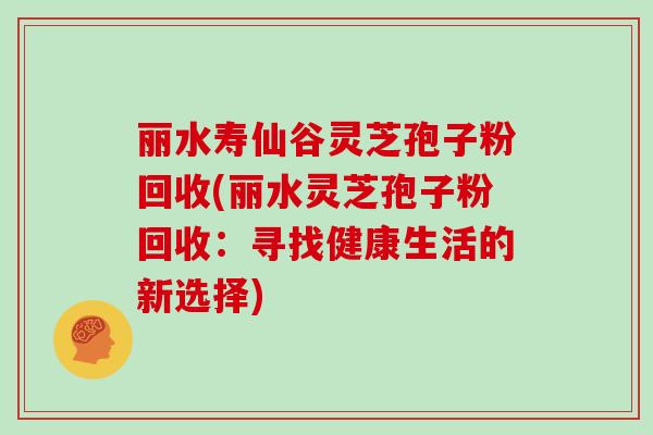 丽水寿仙谷灵芝孢子粉回收(丽水灵芝孢子粉回收：寻找健康生活的新选择)