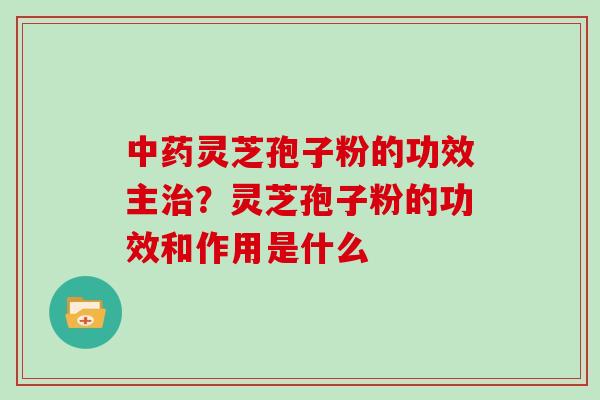 中药灵芝孢子粉的功效主治？灵芝孢子粉的功效和作用是什么