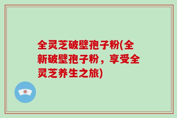 全灵芝破壁孢子粉(全新破壁孢子粉，享受全灵芝养生之旅)