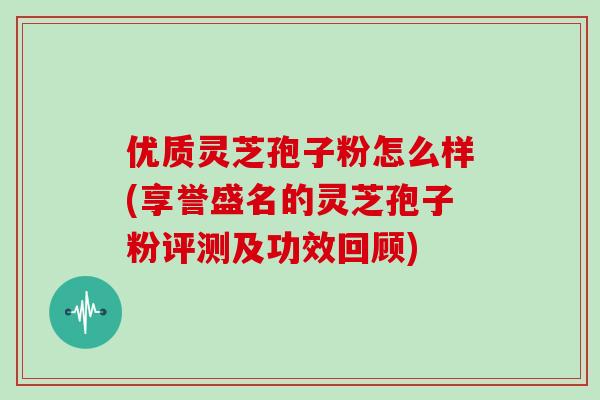 优质灵芝孢子粉怎么样(享誉盛名的灵芝孢子粉评测及功效回顾)-第1张图片-灵芝大师