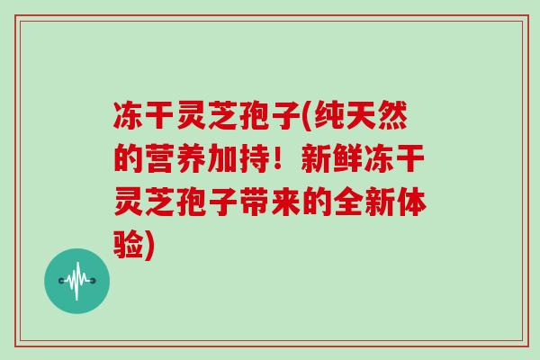 冻干灵芝孢子(纯天然的营养加持！新鲜冻干灵芝孢子带来的全新体验)