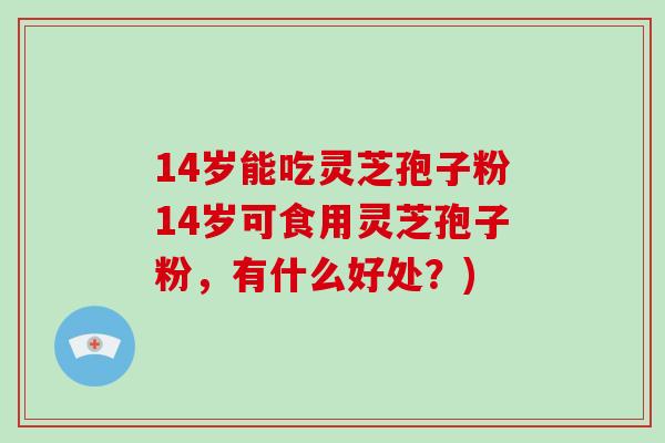 14岁能吃灵芝孢子粉14岁可食用灵芝孢子粉，有什么好处？)