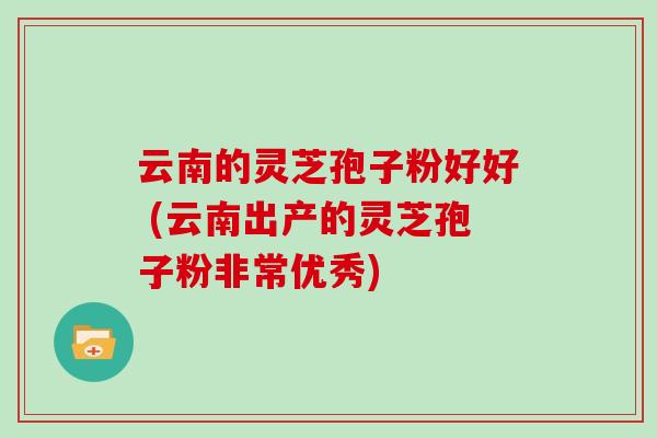云南的灵芝孢子粉好好 (云南出产的灵芝孢子粉非常优秀)
