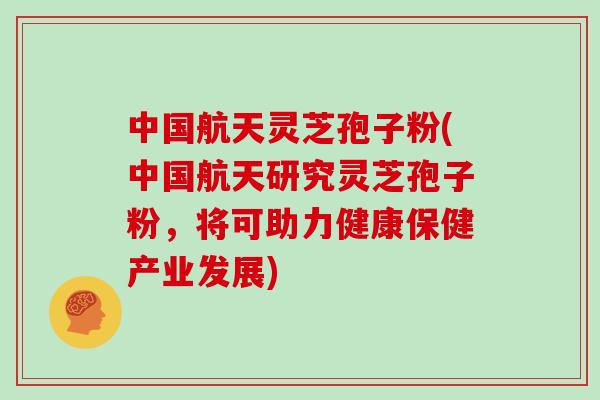 中国航天灵芝孢子粉(中国航天研究灵芝孢子粉，将可助力健康保健产业发展)
