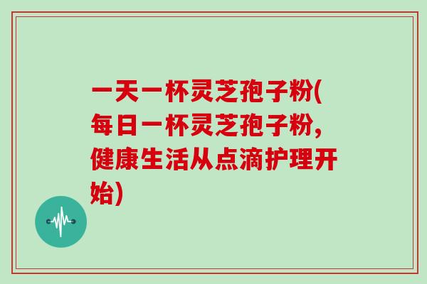一天一杯灵芝孢子粉(每日一杯灵芝孢子粉,健康生活从点滴护理开始)