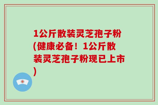 1公斤散装灵芝孢子粉(健康必备！1公斤散装灵芝孢子粉现已上市)