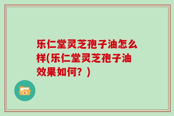 乐仁堂灵芝孢子油怎么样(乐仁堂灵芝孢子油效果如何？)