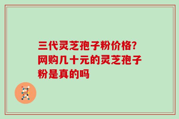 三代灵芝孢子粉价格？网购几十元的灵芝孢子粉是真的吗