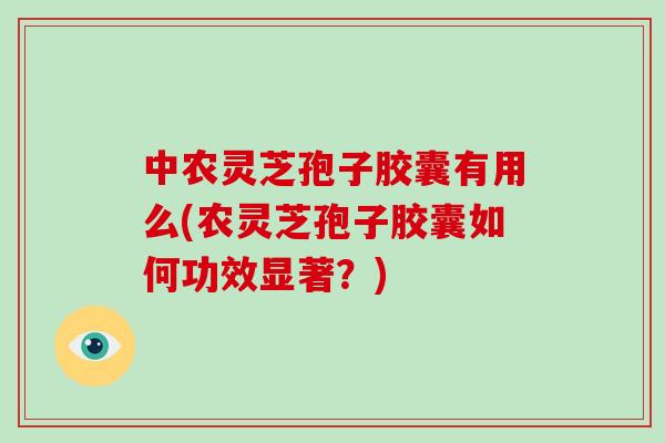 中农灵芝孢子胶囊有用么(农灵芝孢子胶囊如何功效显著？)
