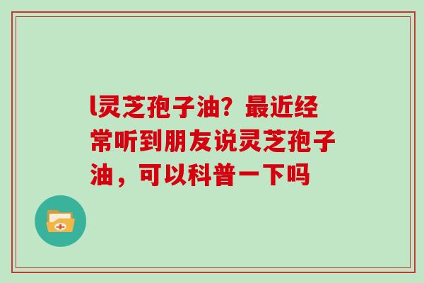 l灵芝孢子油？最近经常听到朋友说灵芝孢子油，可以科普一下吗