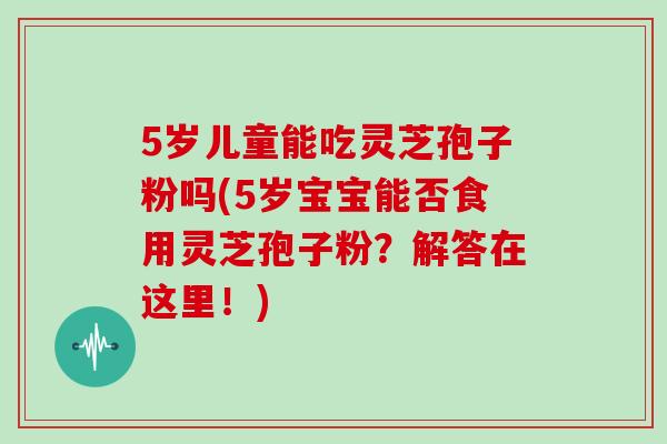 5岁儿童能吃灵芝孢子粉吗(5岁宝宝能否食用灵芝孢子粉？解答在这里！)