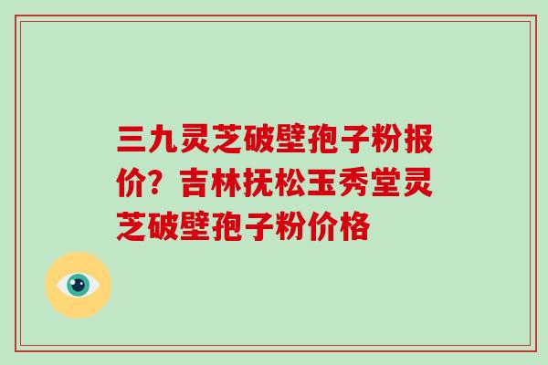 三九灵芝破壁孢子粉报价？吉林抚松玉秀堂灵芝破壁孢子粉价格
