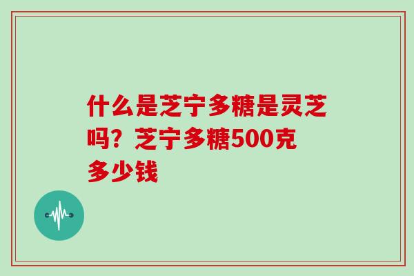 什么是芝宁多糖是灵芝吗？芝宁多糖500克多少钱