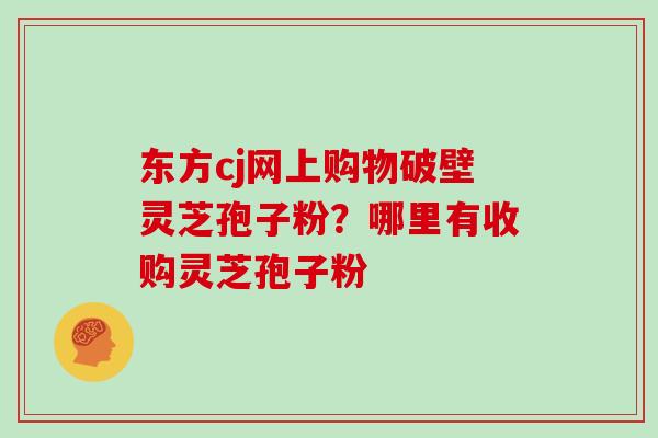 东方cj网上购物破壁灵芝孢子粉？哪里有收购灵芝孢子粉