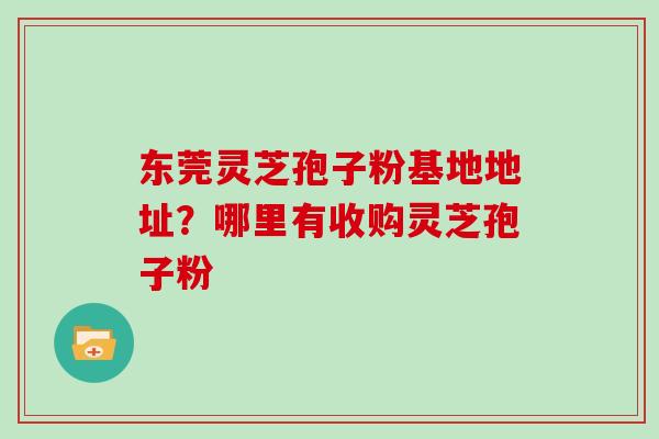 东莞灵芝孢子粉基地地址？哪里有收购灵芝孢子粉