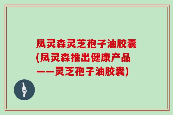 凤灵森灵芝孢子油胶囊(凤灵森推出健康产品——灵芝孢子油胶囊)