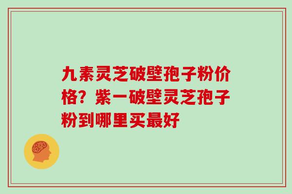 九素灵芝破壁孢子粉价格？紫一破壁灵芝孢子粉到哪里买最好