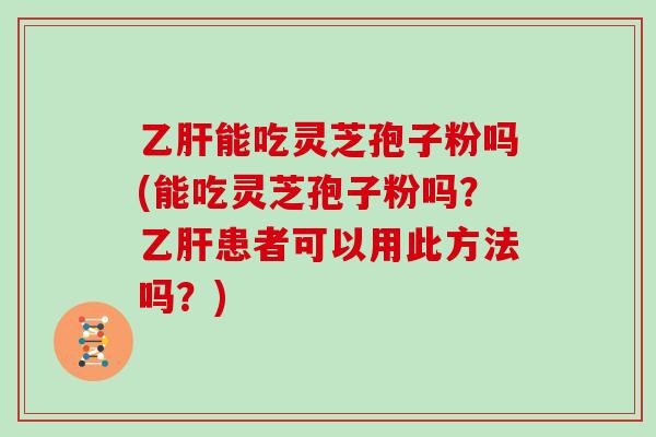 乙肝能吃灵芝孢子粉吗(能吃灵芝孢子粉吗？乙肝患者可以用此方法吗？)