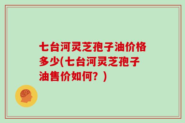 七台河灵芝孢子油价格多少(七台河灵芝孢子油售价如何？)