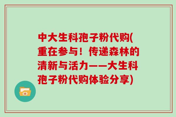 中大生科孢子粉代购(重在参与！传递森林的清新与活力——大生科孢子粉代购体验分享)