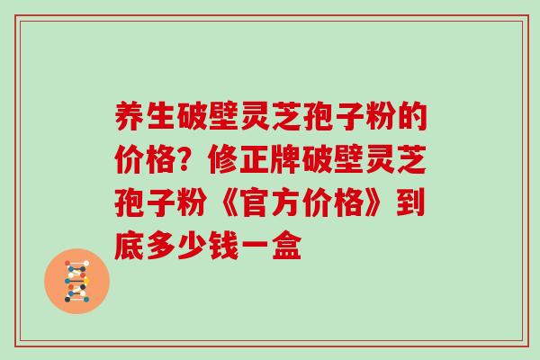 养生破壁灵芝孢子粉的价格?修正牌破壁灵芝孢子粉《官方价格》到底多少钱一盒-第1张图片-灵芝大师 养生破壁灵芝孢子粉的价格?修正牌破壁灵芝孢子粉《官方价格》到底多少钱一盒-第1张图片-灵芝大师