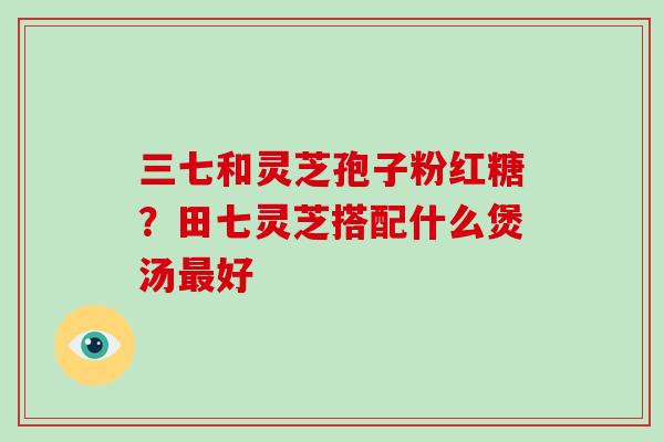三七和灵芝孢子粉红糖?田七灵芝搭配什么煲汤最好-第1张图片-灵芝大师 三七和灵芝孢子粉红糖?田七灵芝搭配什么煲汤最好-第1张图片-灵芝大师