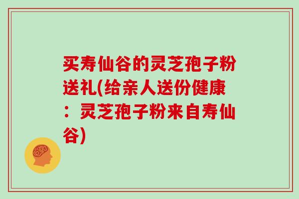 买寿仙谷的灵芝孢子粉送礼(给亲人送份健康：灵芝孢子粉来自寿仙谷)