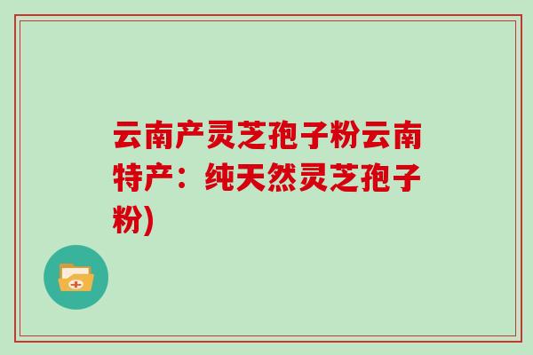 云南产灵芝孢子粉云南特产：纯天然灵芝孢子粉)