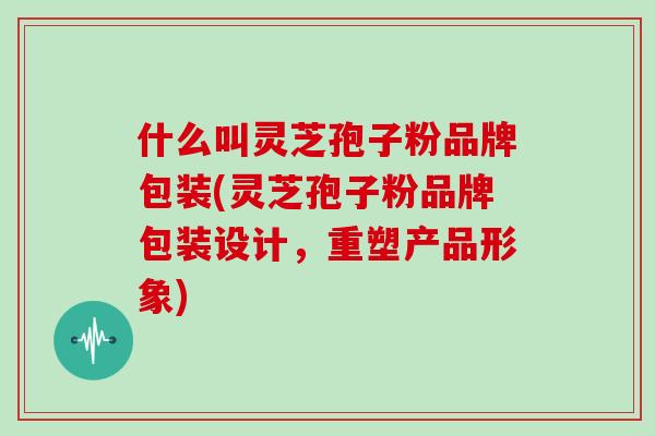 什么叫灵芝孢子粉品牌包装(灵芝孢子粉品牌包装设计，重塑产品形象)