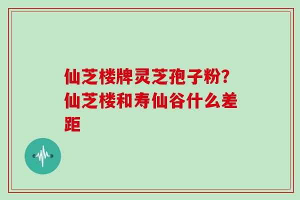 仙芝楼牌灵芝孢子粉？仙芝楼和寿仙谷什么差距
