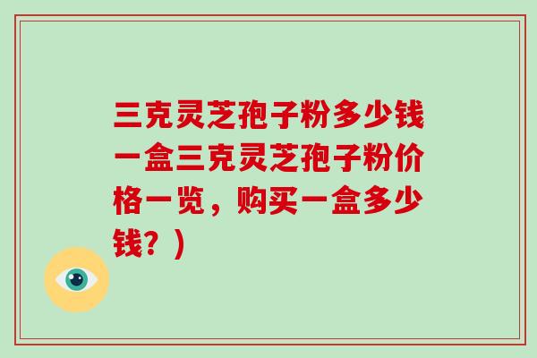 三克灵芝孢子粉多少钱一盒三克灵芝孢子粉价格一览，购买一盒多少钱？)