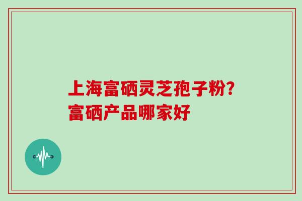 上海富硒灵芝孢子粉？富硒产品哪家好