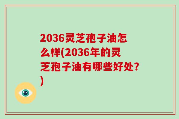 2036灵芝孢子油怎么样(2036年的灵芝孢子油有哪些好处？)