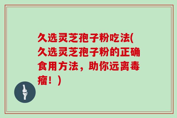 久选灵芝孢子粉吃法(久选灵芝孢子粉的正确食用方法，助你远离毒瘤！)