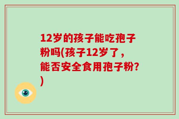 12岁的孩子能吃孢子粉吗(孩子12岁了，能否安全食用孢子粉？)