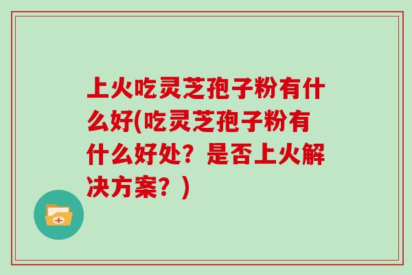上火吃灵芝孢子粉有什么好(吃灵芝孢子粉有什么好处？是否上火解决方案？)