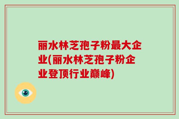 丽水林芝孢子粉最大企业(丽水林芝孢子粉企业登顶行业巅峰)