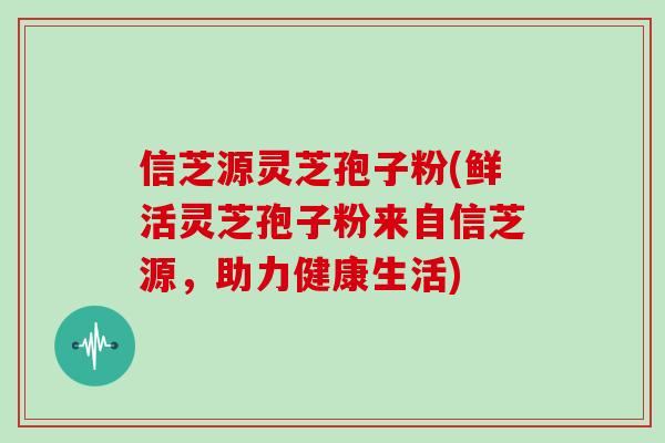 信芝源灵芝孢子粉(鲜活灵芝孢子粉来自信芝源，助力健康生活)