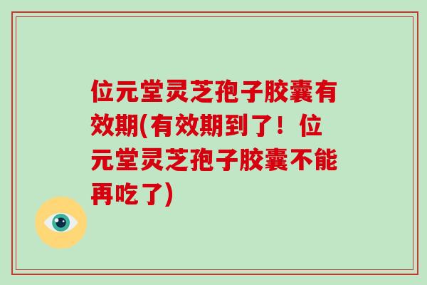 位元堂灵芝孢子胶囊有效期(有效期到了！位元堂灵芝孢子胶囊不能再吃了)