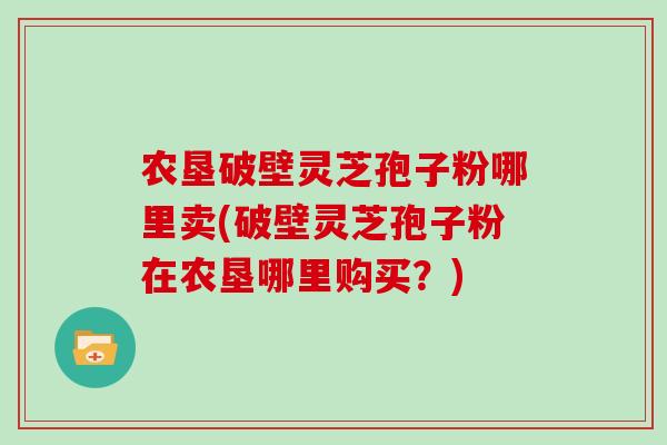 农垦破壁灵芝孢子粉哪里卖(破壁灵芝孢子粉在农垦哪里购买？)