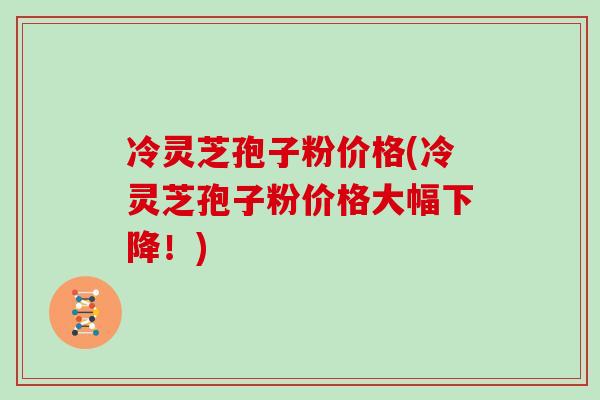冷灵芝孢子粉价格(冷灵芝孢子粉价格大幅下降！)